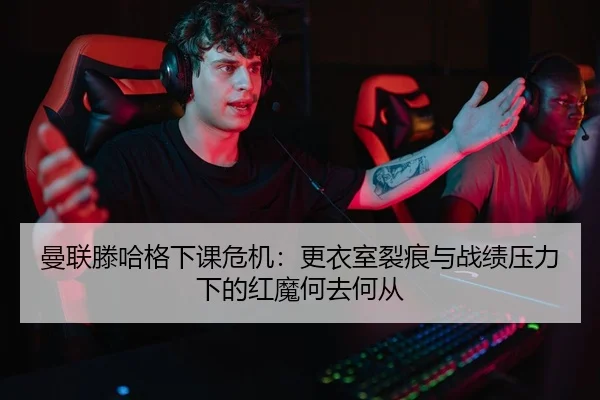 曼联滕哈格下课危机：更衣室裂痕与战绩压力下的红魔何去何从